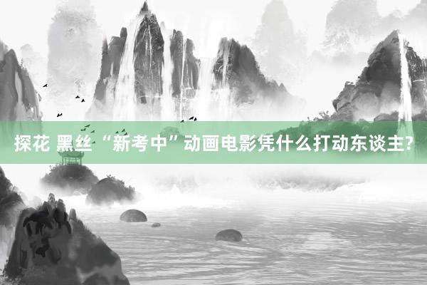 探花 黑丝 “新考中”动画电影凭什么打动东谈主?