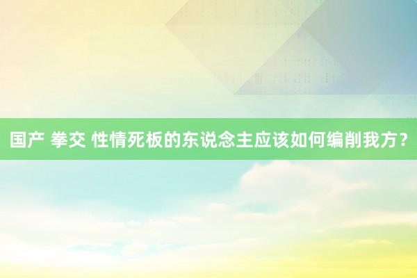 国产 拳交 性情死板的东说念主应该如何编削我方？