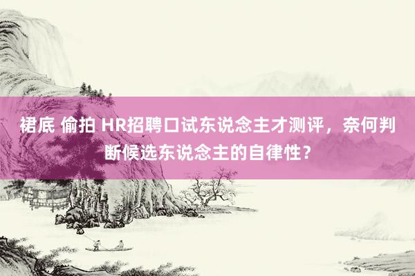 裙底 偷拍 HR招聘口试东说念主才测评，奈何判断候选东说念主的自律性？