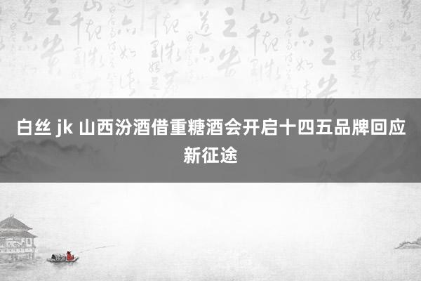 白丝 jk 山西汾酒借重糖酒会开启十四五品牌回应新征途