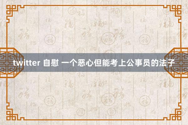 twitter 自慰 一个恶心但能考上公事员的法子