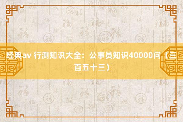 经典av 行测知识大全：公事员知识40000问（三百五十三）