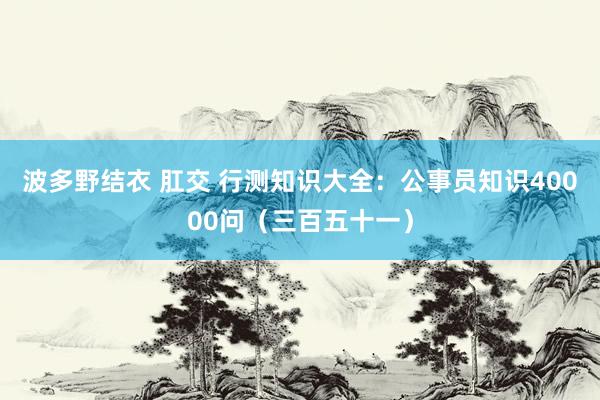 波多野结衣 肛交 行测知识大全：公事员知识40000问（三百五十一）