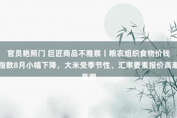 官员艳照门 巨匠商品不雅察丨粮农组织食物价钱指数8月小幅下降，大米受季节性、汇率要素报价高潮