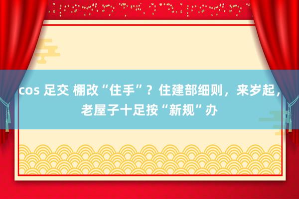 cos 足交 棚改“住手”？住建部细则，来岁起，老屋子十足按“新规”办