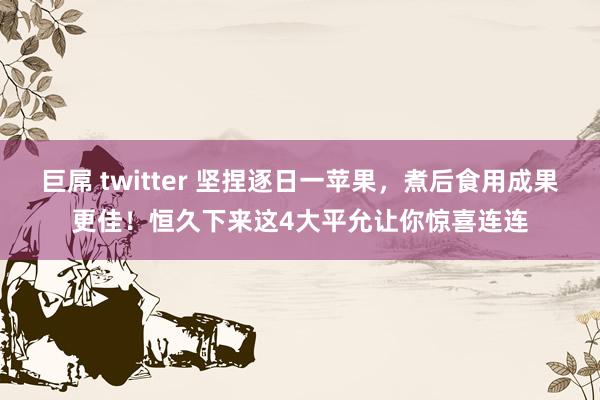 巨屌 twitter 坚捏逐日一苹果，煮后食用成果更佳！恒久下来这4大平允让你惊喜连连