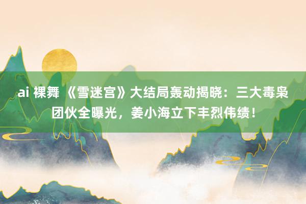 ai 裸舞 《雪迷宫》大结局轰动揭晓：三大毒枭团伙全曝光，姜小海立下丰烈伟绩！