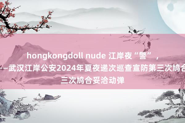 hongkongdoll nude 江岸夜“警” ，看护祯祥——武汉江岸公安2024年夏夜递次巡查宣防第三次鸠合妥洽动弹