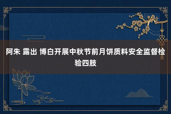 阿朱 露出 博白开展中秋节前月饼质料安全监督检验四肢