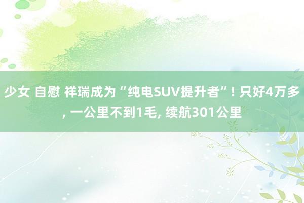 少女 自慰 祥瑞成为“纯电SUV提升者”! 只好4万多, 一公里不到1毛, 续航301公里