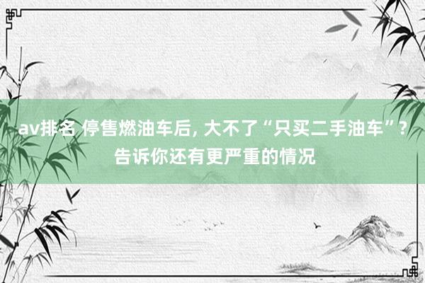 av排名 停售燃油车后, 大不了“只买二手油车”? 告诉你还有更严重的情况