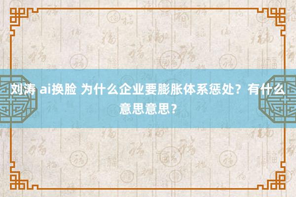 刘涛 ai换脸 为什么企业要膨胀体系惩处？有什么意思意思？