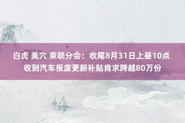 白虎 美穴 乘联分会：收尾8月31日上昼10点 收到汽车报废更新补贴肯求跨越80万份