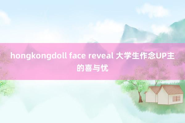 hongkongdoll face reveal 大学生作念UP主的喜与忧