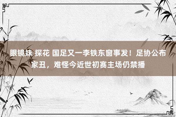 眼镜妹 探花 国足又一李铁东窗事发！足协公布家丑，难怪今近世初赛主场仍禁播