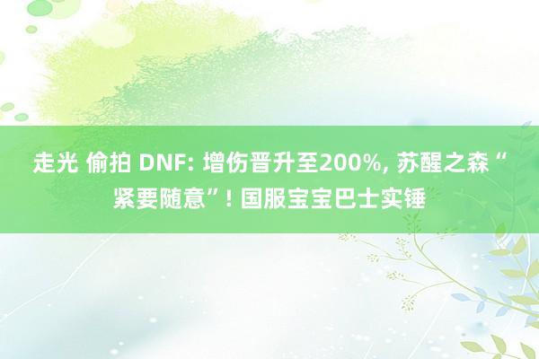 走光 偷拍 DNF: 增伤晋升至200%, 苏醒之森“紧要随意”! 国服宝宝巴士实锤