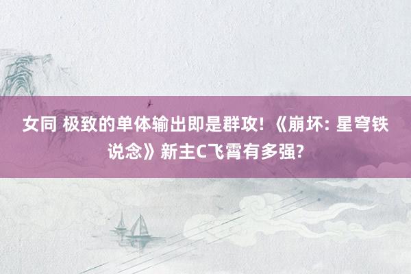 女同 极致的单体输出即是群攻! 《崩坏: 星穹铁说念》新主C飞霄有多强?