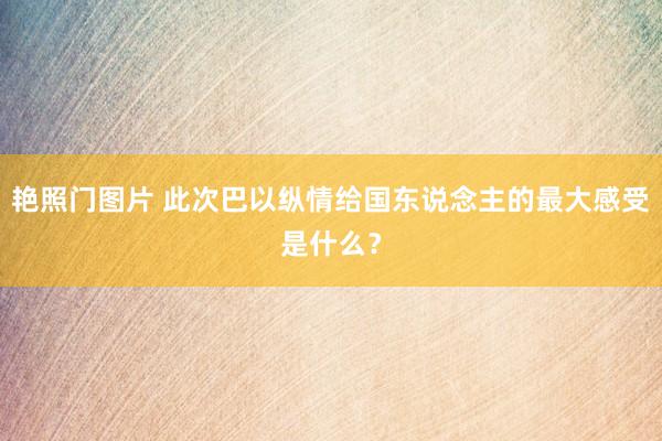 艳照门图片 此次巴以纵情给国东说念主的最大感受是什么？