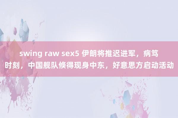 swing raw sex5 伊朗将推迟进军，病笃时刻，中国舰队倏得现身中东，好意思方启动活动