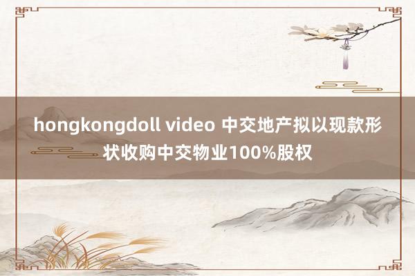 hongkongdoll video 中交地产拟以现款形状收购中交物业100%股权