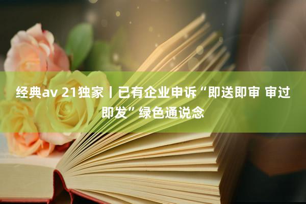 经典av 21独家丨已有企业申诉“即送即审 审过即发”绿色通说念