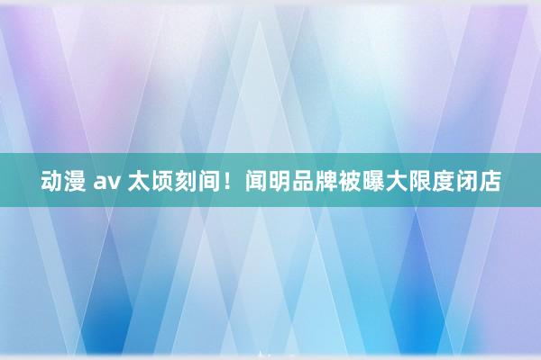 动漫 av 太顷刻间！闻明品牌被曝大限度闭店