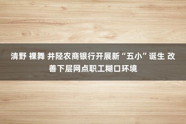 清野 裸舞 井陉农商银行开展新“五小”诞生 改善下层网点职工糊口环境