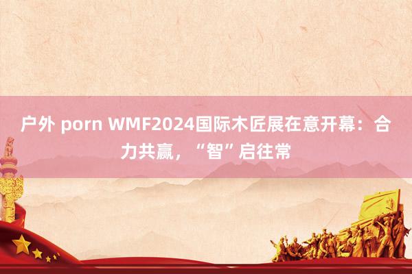 户外 porn WMF2024国际木匠展在意开幕：合力共赢，“智”启往常