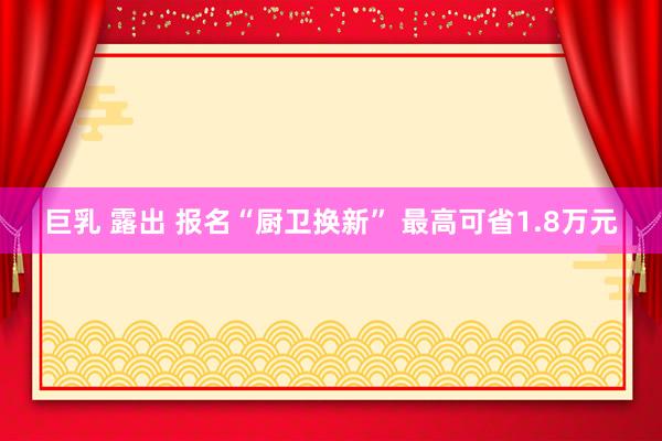 巨乳 露出 报名“厨卫换新” 最高可省1.8万元