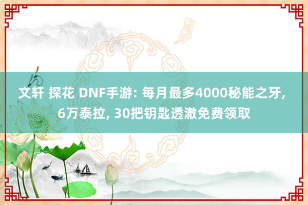 文轩 探花 DNF手游: 每月最多4000秘能之牙, 6万泰拉, 30把钥匙透澈免费领取