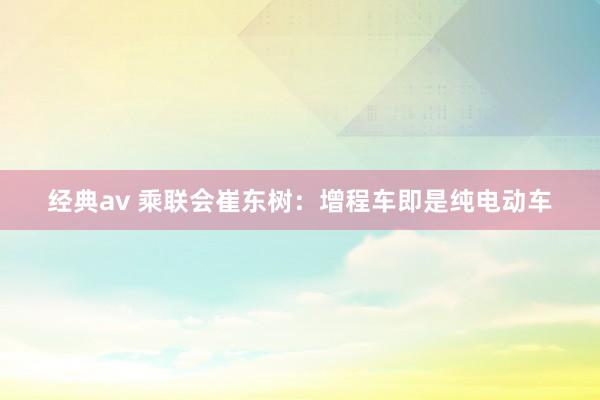 经典av 乘联会崔东树：增程车即是纯电动车