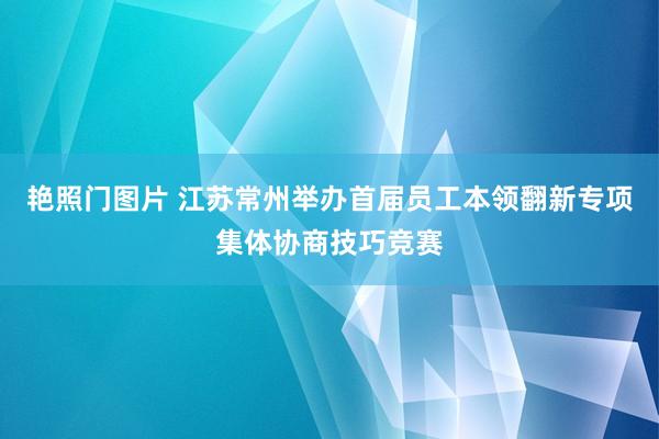 艳照门图片 江苏常州举办首届员工本领翻新专项集体协商技巧竞赛