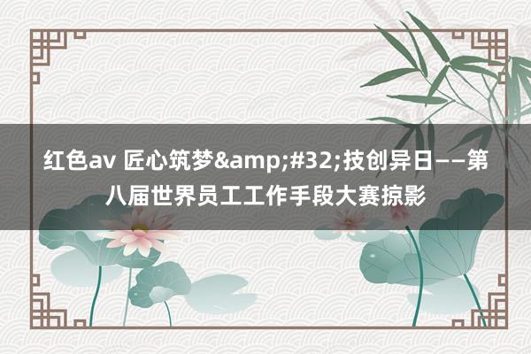 红色av 匠心筑梦&#32;技创异日——第八届世界员工工作手段大赛掠影