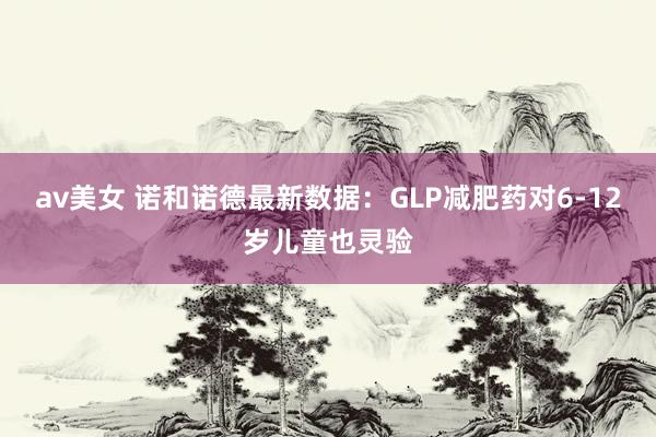 av美女 诺和诺德最新数据：GLP减肥药对6-12岁儿童也灵验