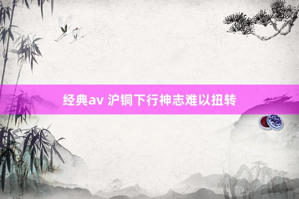 经典av 沪铜下行神志难以扭转