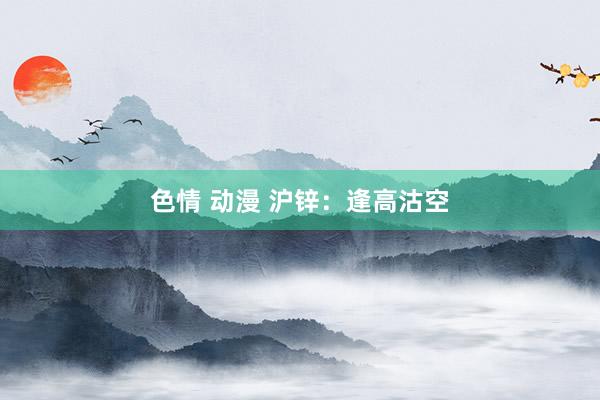 色情 动漫 沪锌：逢高沽空