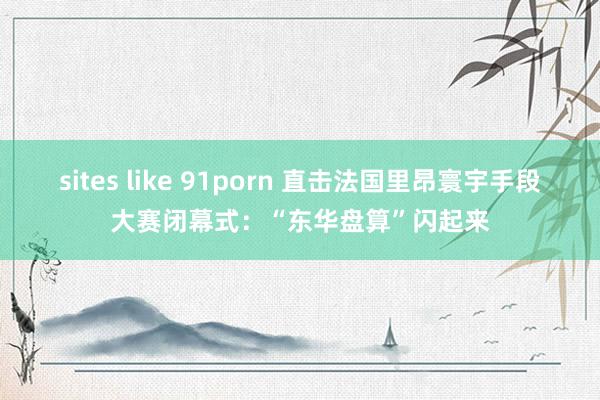 sites like 91porn 直击法国里昂寰宇手段大赛闭幕式：“东华盘算”闪起来