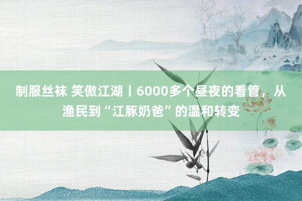 制服丝袜 笑傲江湖丨6000多个昼夜的看管，从渔民到“江豚奶爸”的温和转变