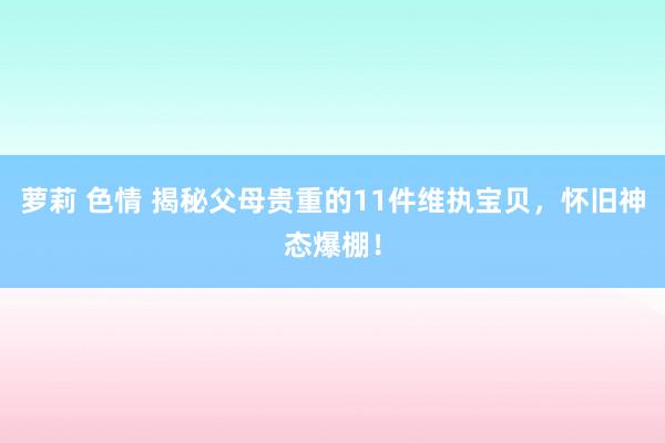 萝莉 色情 揭秘父母贵重的11件维执宝贝，怀旧神态爆棚！