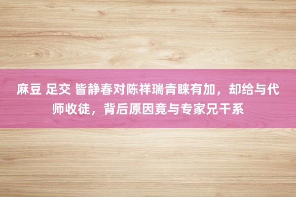 麻豆 足交 皆静春对陈祥瑞青睐有加，却给与代师收徒，背后原因竟与专家兄干系