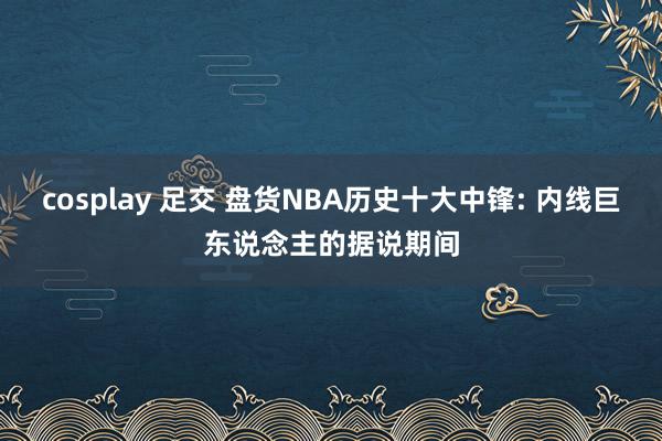 cosplay 足交 盘货NBA历史十大中锋: 内线巨东说念主的据说期间