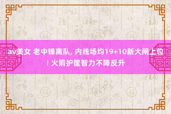 av美女 老中锋离队, 内线场均19+10新大闸上位! 火箭护筐智力不降反升