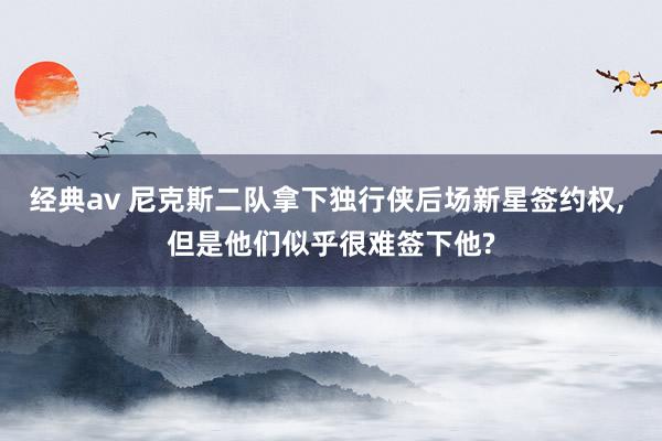 经典av 尼克斯二队拿下独行侠后场新星签约权, 但是他们似乎很难签下他?