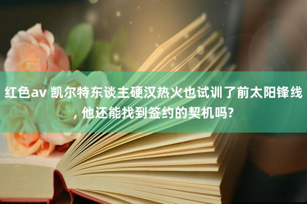 红色av 凯尔特东谈主硬汉热火也试训了前太阳锋线, 他还能找到签约的契机吗?