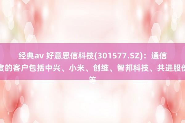 经典av 好意思信科技(301577.SZ)：通信限度的客户包括中兴、小米、创维、智邦科技、共进股份等