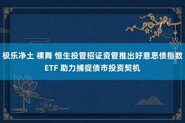 极乐净土 裸舞 恒生投管招证资管推出好意思债指数ETF 助力捕捉债市投资契机