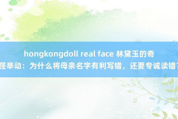 hongkongdoll real face 林黛玉的奇怪举动：为什么将母亲名字有利写错，还要专诚读错？