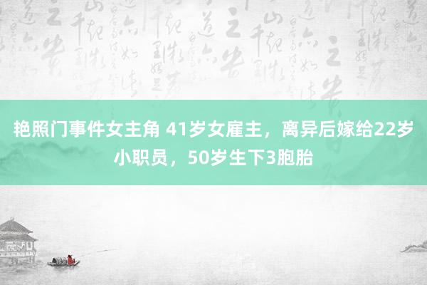 艳照门事件女主角 41岁女雇主，离异后嫁给22岁小职员，50岁生下3胞胎