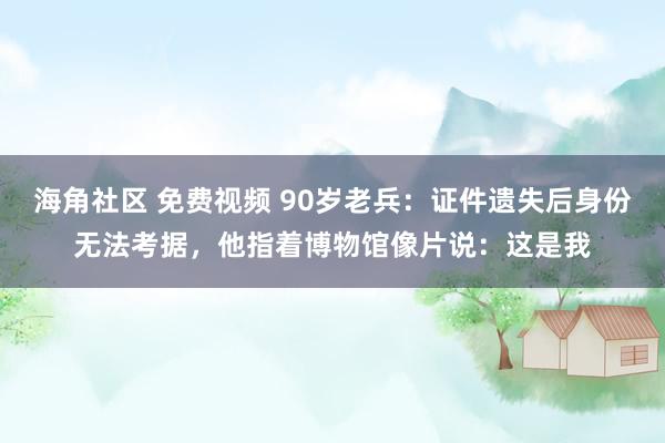 海角社区 免费视频 90岁老兵：证件遗失后身份无法考据，他指着博物馆像片说：这是我