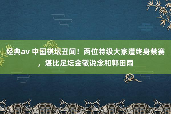 经典av 中国棋坛丑闻！两位特级大家遭终身禁赛，堪比足坛金敬说念和郭田雨